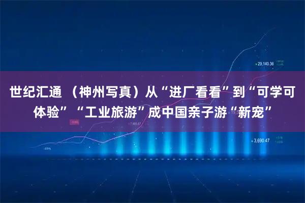 世纪汇通 （神州写真）从“进厂看看”到“可学可体验” “工业旅游”成中国亲子游“新宠”