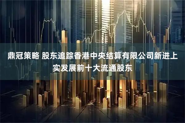 鼎冠策略 股东追踪香港中央结算有限公司新进上实发展前十大流通股东