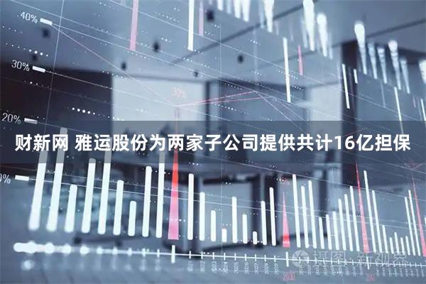财新网 雅运股份为两家子公司提供共计16亿担保