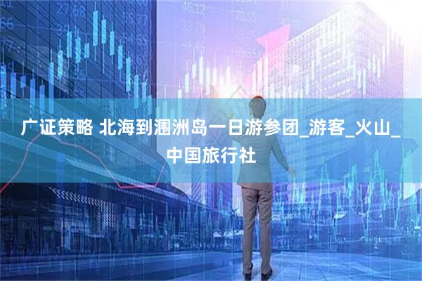 广证策略 北海到涠洲岛一日游参团_游客_火山_中国旅行社