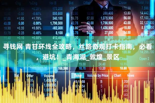 寻钱网 青甘环线全攻略，丝路奇观打卡指南，必看，避坑！_青海湖_敦煌_景区