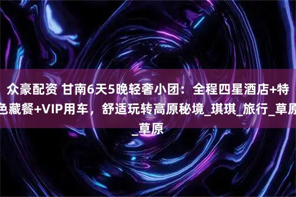 众豪配资 甘南6天5晚轻奢小团：全程四星酒店+特色藏餐+VIP用车，舒适玩转高原秘境_琪琪_旅行_草原
