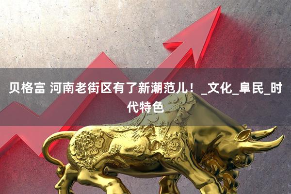 贝格富 河南老街区有了新潮范儿！_文化_阜民_时代特色