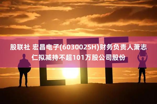 股联社 宏昌电子(603002SH)财务负责人萧志仁拟减持不超101万股公司股份
