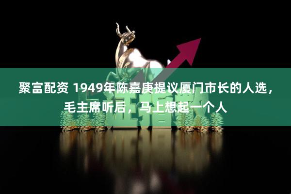 聚富配资 1949年陈嘉庚提议厦门市长的人选，毛主席听后，马上想起一个人