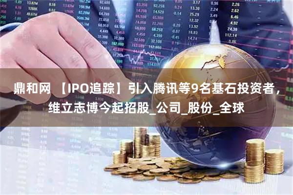 鼎和网 【IPO追踪】引入腾讯等9名基石投资者，维立志博今起招股_公司_股份_全球