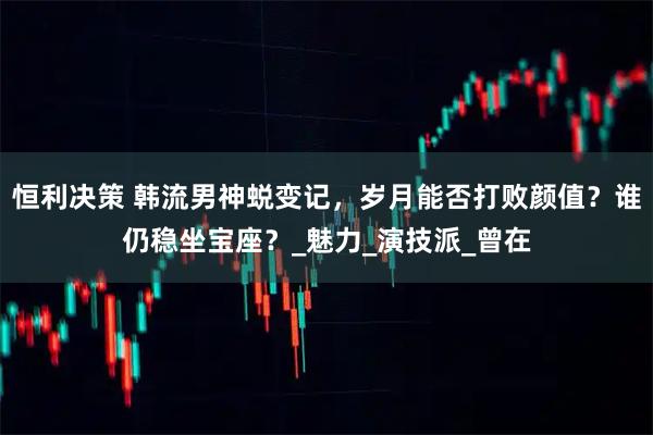 恒利决策 韩流男神蜕变记，岁月能否打败颜值？谁仍稳坐宝座？_魅力_演技派_曾在