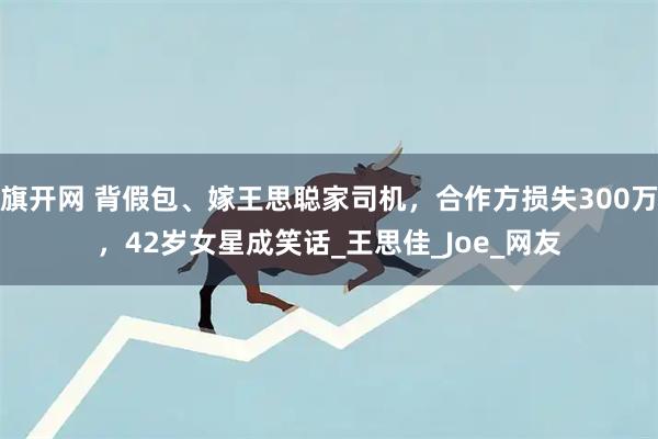 旗开网 背假包、嫁王思聪家司机，合作方损失300万，42岁女星成笑话_王思佳_Joe_网友