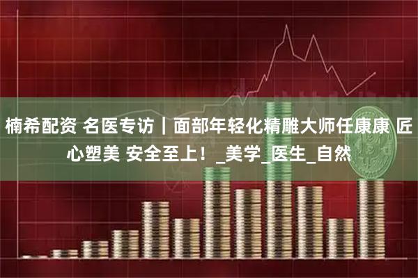 楠希配资 名医专访｜面部年轻化精雕大师任康康 匠心塑美 安全至上！_美学_医生_自然