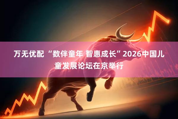 万无优配 “数伴童年 智惠成长”2026中国儿童发展论坛在京举行