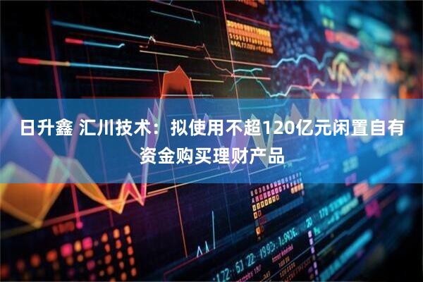 日升鑫 汇川技术：拟使用不超120亿元闲置自有资金购买理财产品