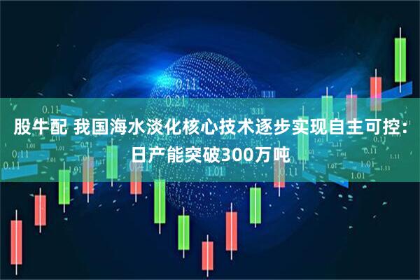股牛配 我国海水淡化核心技术逐步实现自主可控：日产能突破300万吨