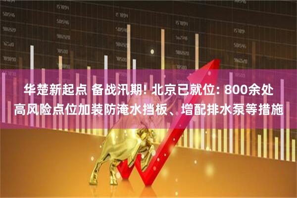 华楚新起点 备战汛期! 北京已就位: 800余处高风险点位加装防淹水挡板、增配排水泵等措施