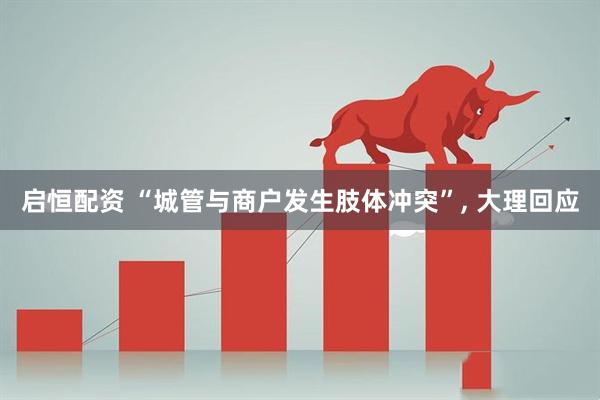 启恒配资 “城管与商户发生肢体冲突”, 大理回应