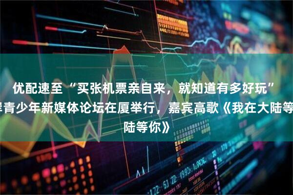 优配速至 “买张机票亲自来，就知道有多好玩” 两岸青少年新媒体论坛在厦举行，嘉宾高歌《我在大陆等你》