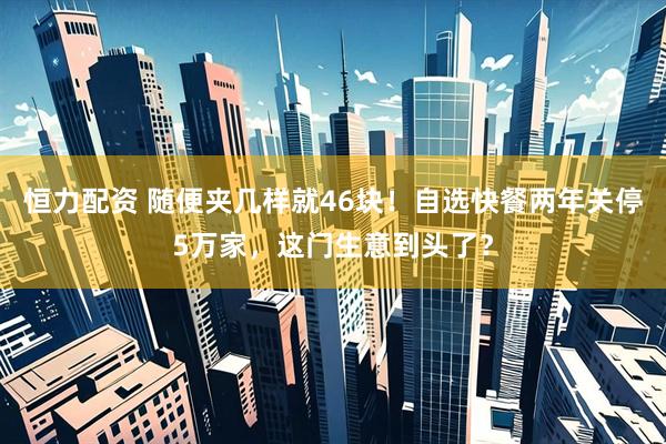 恒力配资 随便夹几样就46块！自选快餐两年关停5万家，这门生意到头了？