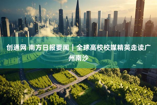 创通网 南方日报要闻｜全球高校校媒精英走读广州南沙