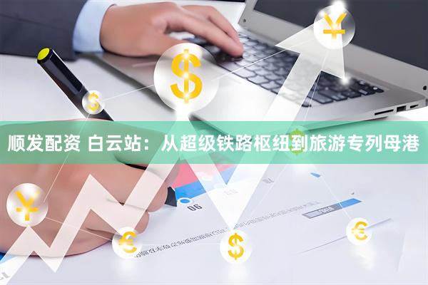 顺发配资 白云站：从超级铁路枢纽到旅游专列母港
